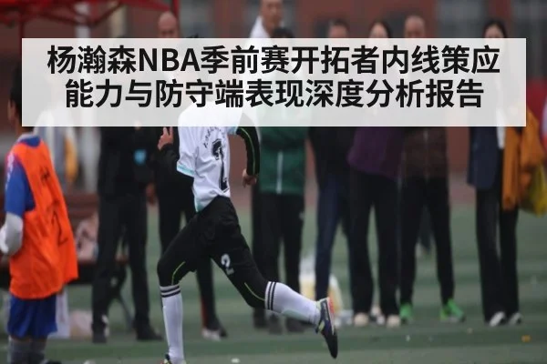 杨瀚森NBA季前赛开拓者内线策应能力与防守端表现深度分析报告
