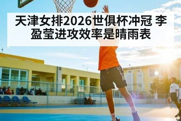天津女排2026世俱杯冲冠 李盈莹进攻效率是晴雨表