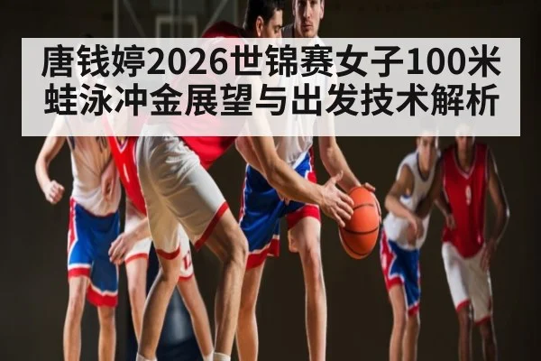 唐钱婷2026世锦赛女子100米蛙泳冲金展望与出发技术解析